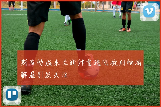 斯洛特成米兰新帅首选刚被利物浦解雇引发关注