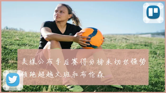 美媒公布季后赛得分榜米切尔强势领跑超越文班和布伦森