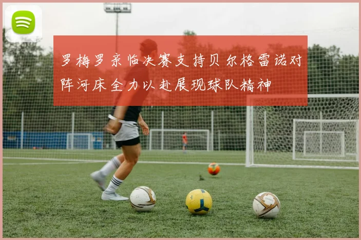 罗梅罗亲临决赛支持贝尔格雷诺对阵河床全力以赴展现球队精神