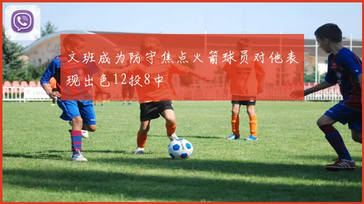 文班成为防守焦点火箭球员对他表现出色12投8中
