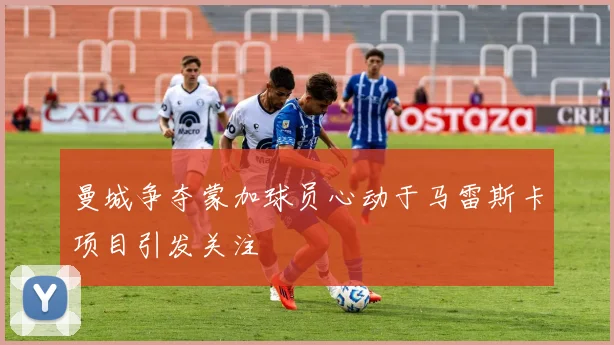 曼城争夺蒙加球员心动于马雷斯卡项目引发关注