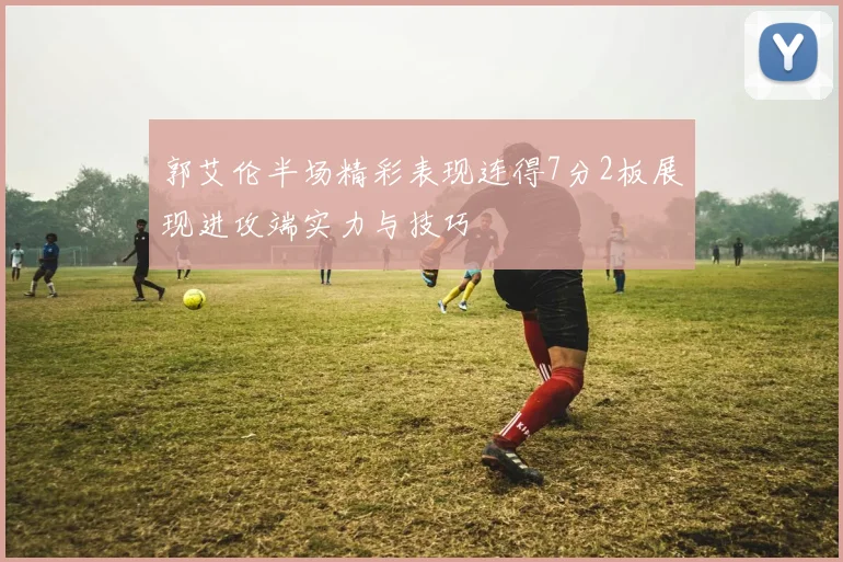 郭艾伦半场精彩表现连得7分2板展现进攻端实力与技巧