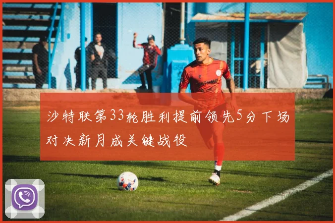 沙特联第33轮胜利提前领先5分下场对决新月成关键战役