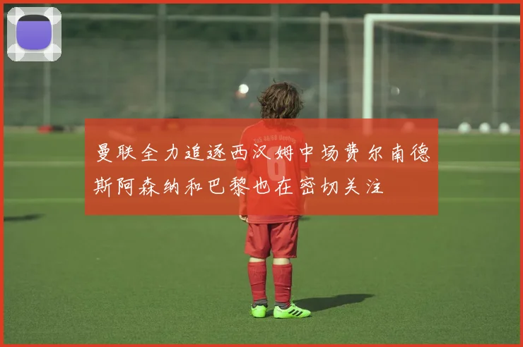 曼联全力追逐西汉姆中场费尔南德斯阿森纳和巴黎也在密切关注