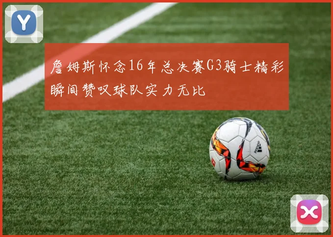 詹姆斯怀念16年总决赛G3骑士精彩瞬间赞叹球队实力无比