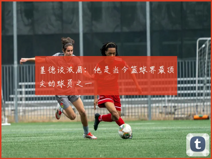 基德谈浓眉：他是当今篮球界最顶尖的球员之一