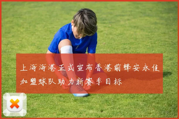 上海海港正式宣布香港前锋安永佳加盟球队助力新赛季目标