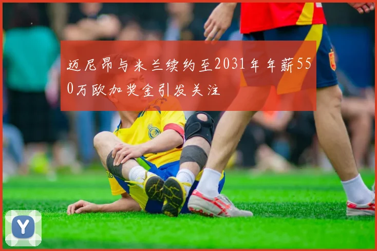 迈尼昂与米兰续约至2031年年薪550万欧加奖金引发关注