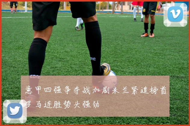 意甲四强争夺战加剧米兰紧追榜首罗马连胜势头强劲