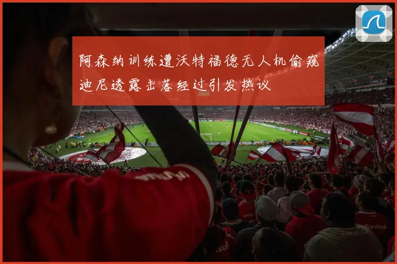 阿森纳训练遭沃特福德无人机偷窥迪尼透露击落经过引发热议