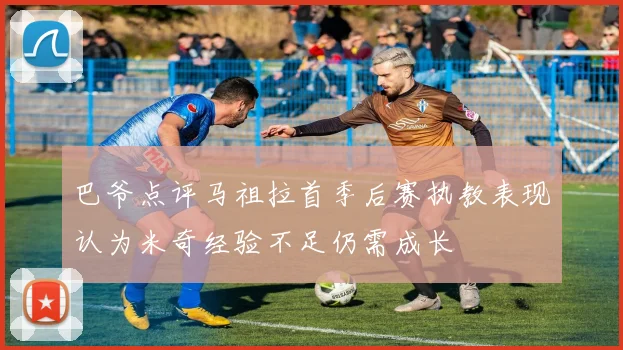 巴爷点评马祖拉首季后赛执教表现认为米奇经验不足仍需成长