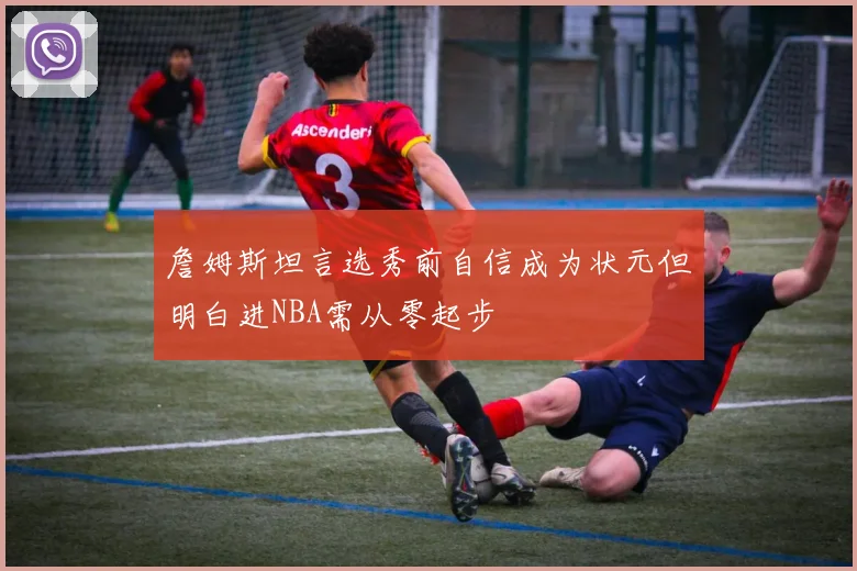 詹姆斯坦言选秀前自信成为状元但明白进NBA需从零起步
