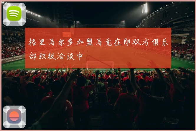 格里马尔多加盟马竞在即双方俱乐部积极洽谈中