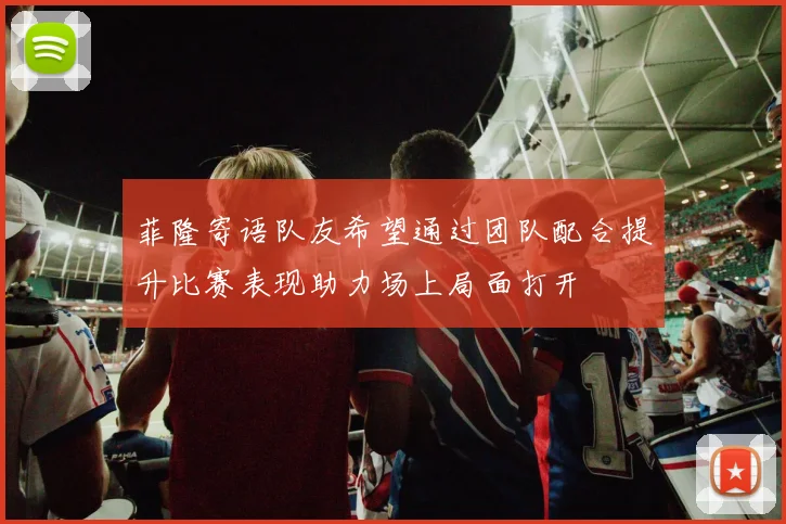 菲隆寄语队友希望通过团队配合提升比赛表现助力场上局面打开