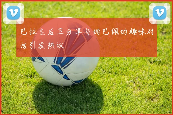 巴拉圭后卫分享与姆巴佩的趣味对话引发热议