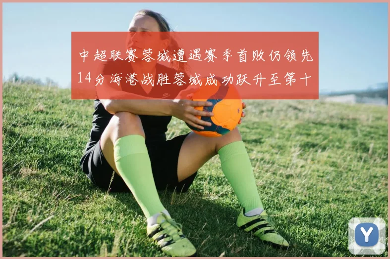 中超联赛蓉城遭遇赛季首败仍领先14分海港战胜蓉城成功跃升至第十位